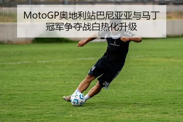 MotoGP奥地利站巴尼亚亚与马丁冠军争夺战白热化升级